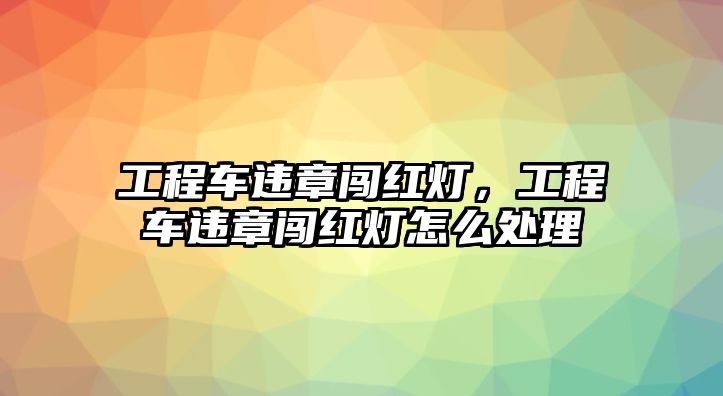 工程車違章闖紅燈，工程車違章闖紅燈怎么處理