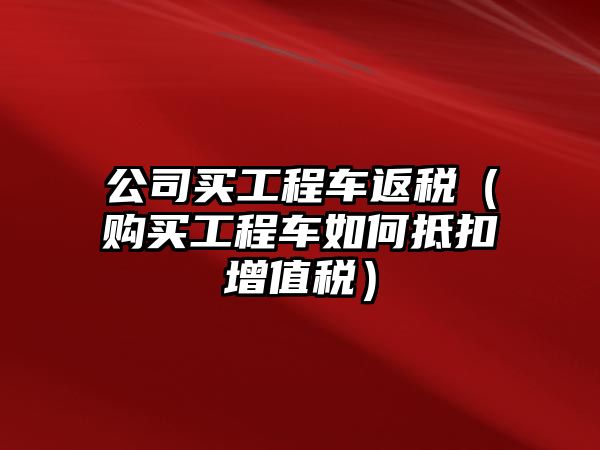 公司買工程車返稅（購買工程車如何抵扣增值稅）