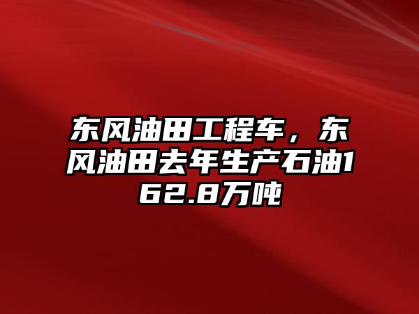 東風(fēng)油田工程車(chē)，東風(fēng)油田去年生產(chǎn)石油162.8萬(wàn)噸