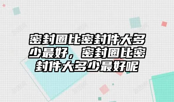 密封圈比密封件大多少最好，密封圈比密封件大多少最好呢