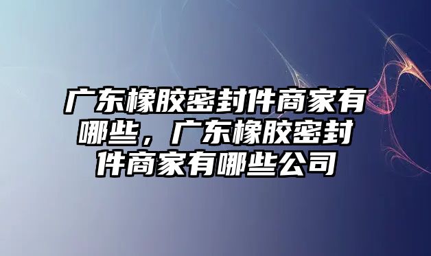 廣東橡膠密封件商家有哪些，廣東橡膠密封件商家有哪些公司