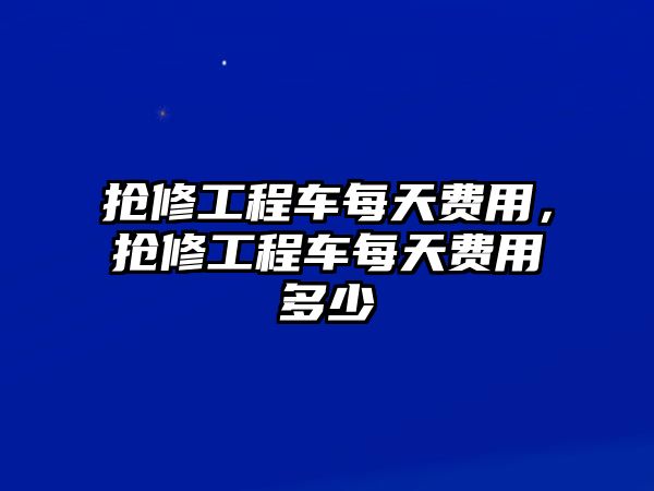 搶修工程車每天費(fèi)用，搶修工程車每天費(fèi)用多少