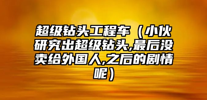 超級鉆頭工程車（小伙研究出超級鉆頭,最后沒賣給外國人,之后的劇情呢）