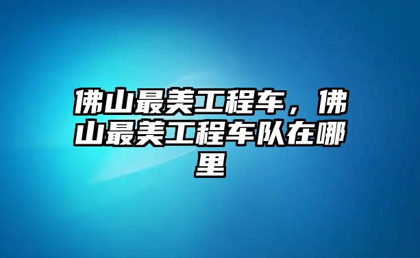 佛山最美工程車，佛山最美工程車隊在哪里