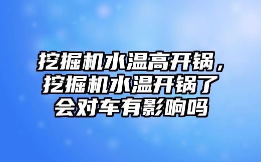 挖掘機水溫高開鍋，挖掘機水溫開鍋了會對車有影響嗎