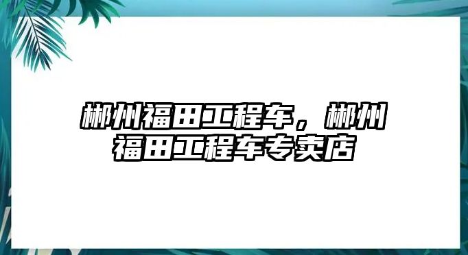 郴州福田工程車，郴州福田工程車專賣店