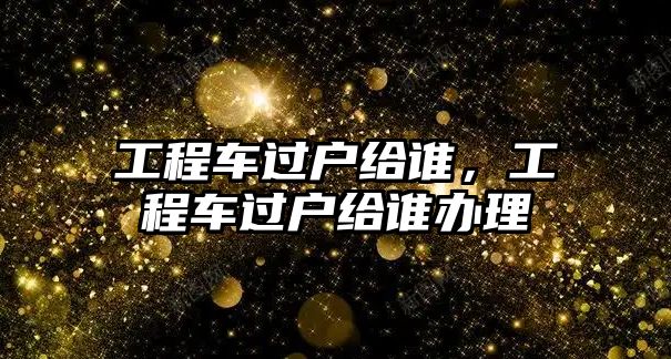 工程車過戶給誰，工程車過戶給誰辦理