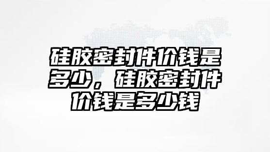 硅膠密封件價錢是多少，硅膠密封件價錢是多少錢