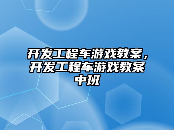 開發(fā)工程車游戲教案，開發(fā)工程車游戲教案中班