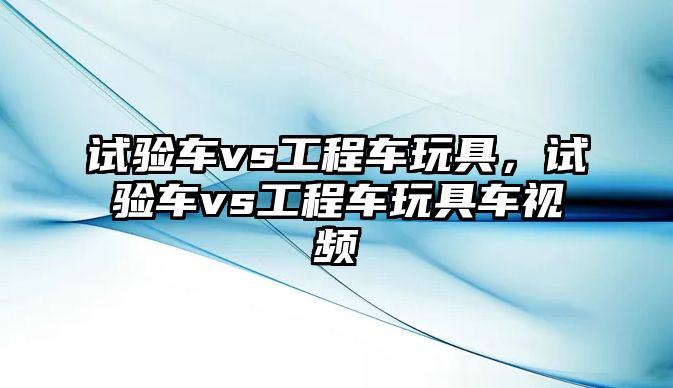 試驗車vs工程車玩具，試驗車vs工程車玩具車視頻