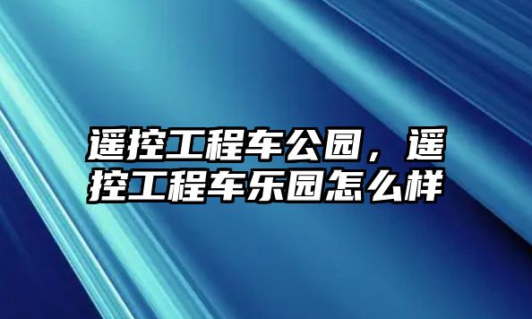 遙控工程車公園，遙控工程車樂園怎么樣