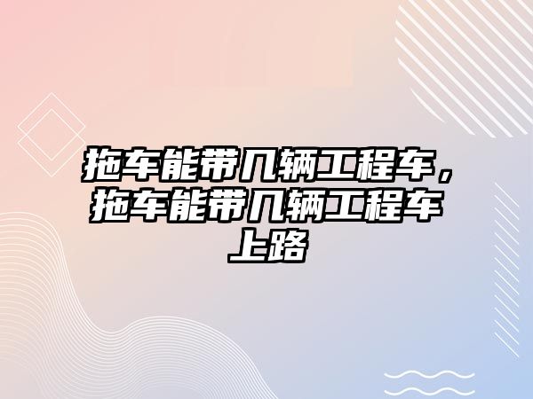 拖車能帶幾輛工程車，拖車能帶幾輛工程車上路