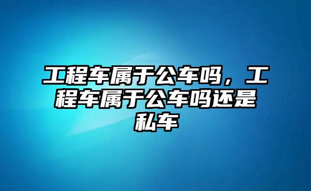 工程車屬于公車嗎，工程車屬于公車嗎還是私車