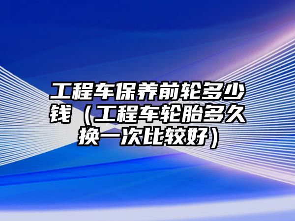 工程車保養(yǎng)前輪多少錢（工程車輪胎多久換一次比較好）