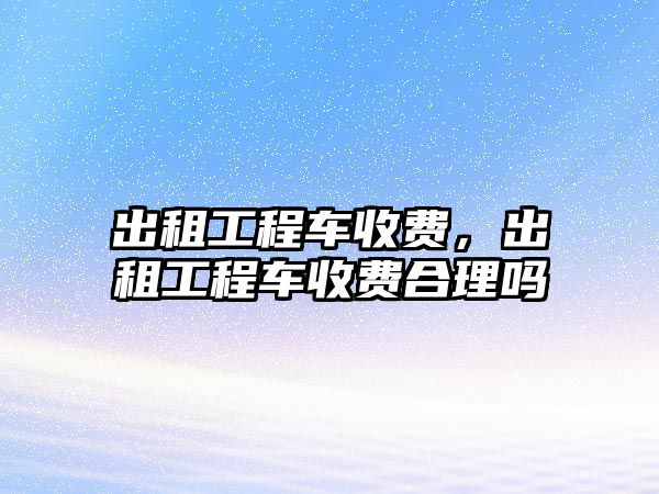 出租工程車收費，出租工程車收費合理嗎