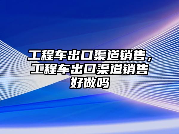 工程車出口渠道銷售，工程車出口渠道銷售好做嗎