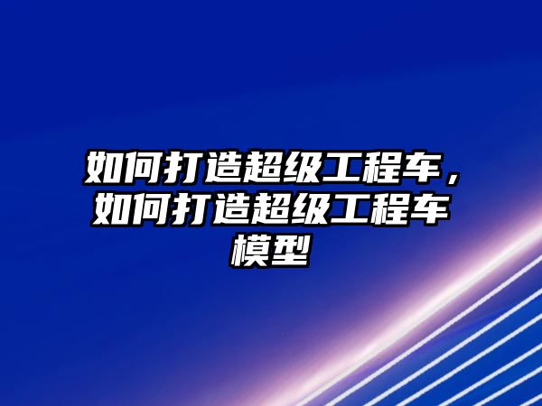 如何打造超級工程車，如何打造超級工程車模型