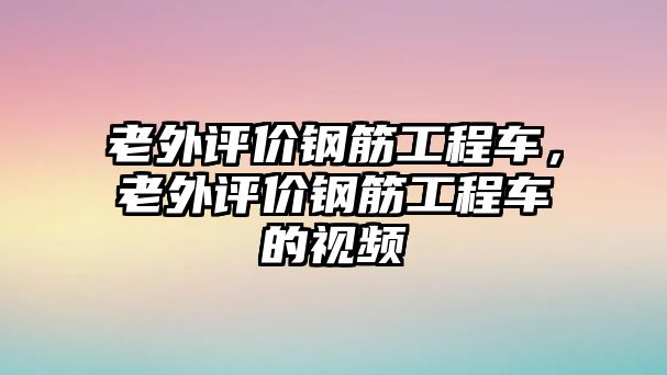 老外評價鋼筋工程車，老外評價鋼筋工程車的視頻