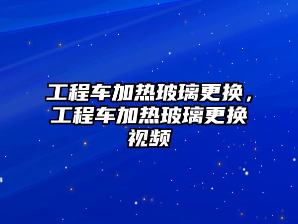 工程車加熱玻璃更換，工程車加熱玻璃更換視頻