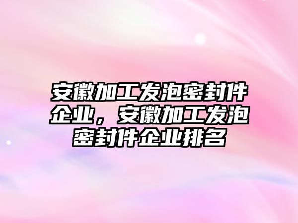 安徽加工發(fā)泡密封件企業(yè)，安徽加工發(fā)泡密封件企業(yè)排名