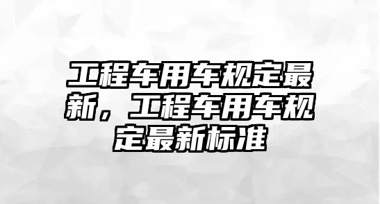 工程車用車規(guī)定最新，工程車用車規(guī)定最新標(biāo)準(zhǔn)