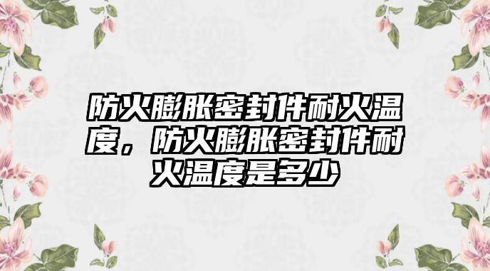 防火膨脹密封件耐火溫度，防火膨脹密封件耐火溫度是多少