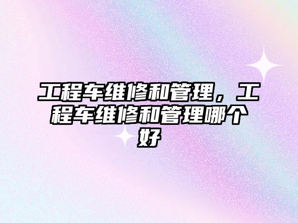 工程車維修和管理，工程車維修和管理哪個好