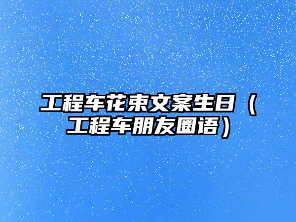 工程車花束文案生日（工程車朋友圈語）