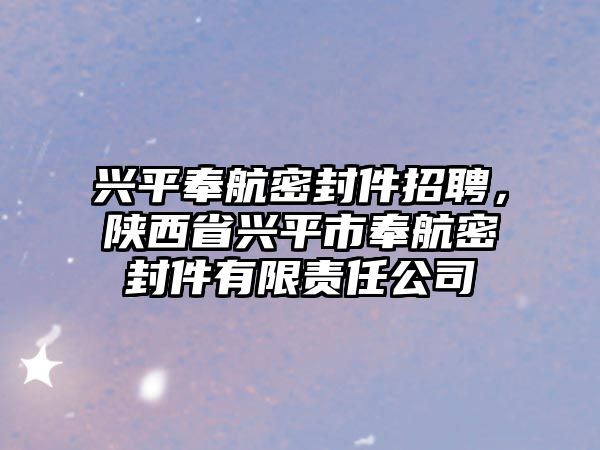 興平奉航密封件招聘，陜西省興平市奉航密封件有限責(zé)任公司