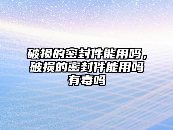 破損的密封件能用嗎，破損的密封件能用嗎有毒嗎