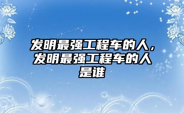 發(fā)明最強(qiáng)工程車的人，發(fā)明最強(qiáng)工程車的人是誰