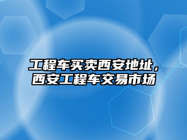 工程車買賣西安地址，西安工程車交易市場