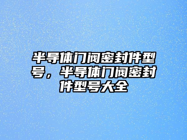 半導(dǎo)體門閥密封件型號，半導(dǎo)體門閥密封件型號大全