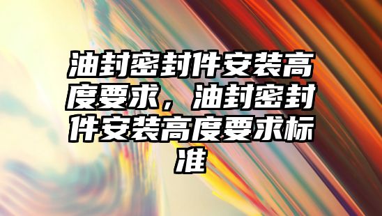 油封密封件安裝高度要求，油封密封件安裝高度要求標準