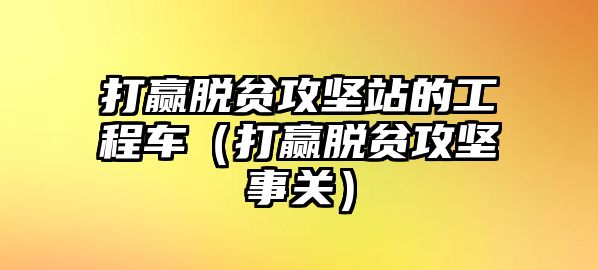 打贏脫貧攻堅站的工程車（打贏脫貧攻堅事關(guān)）