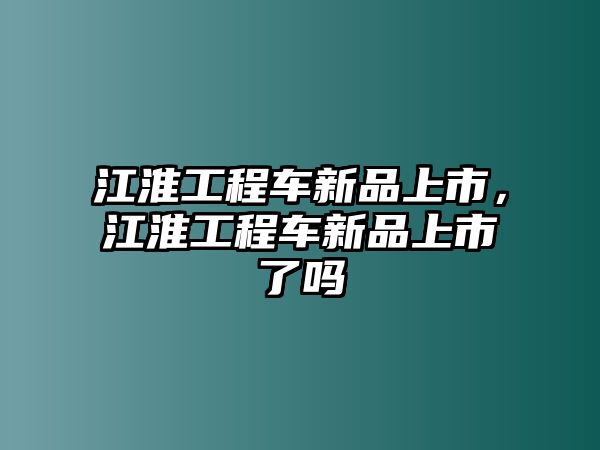 江淮工程車新品上市，江淮工程車新品上市了嗎