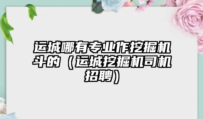 運(yùn)城哪有專業(yè)作挖掘機(jī)斗的（運(yùn)城挖掘機(jī)司機(jī)招聘）