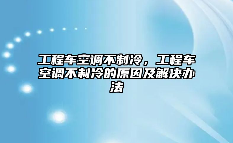 工程車空調不制冷，工程車空調不制冷的原因及解決辦法