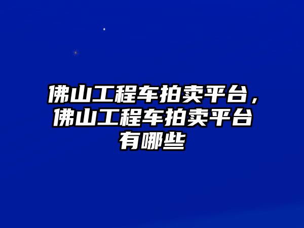 佛山工程車拍賣平臺，佛山工程車拍賣平臺有哪些