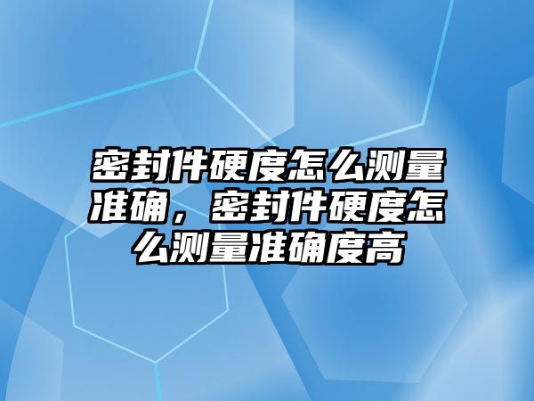 密封件硬度怎么測量準確，密封件硬度怎么測量準確度高