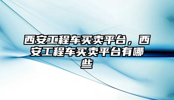 西安工程車買賣平臺，西安工程車買賣平臺有哪些