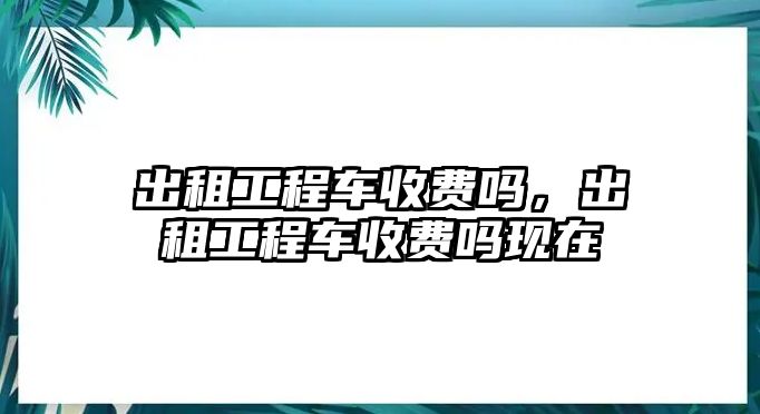 出租工程車收費(fèi)嗎，出租工程車收費(fèi)嗎現(xiàn)在