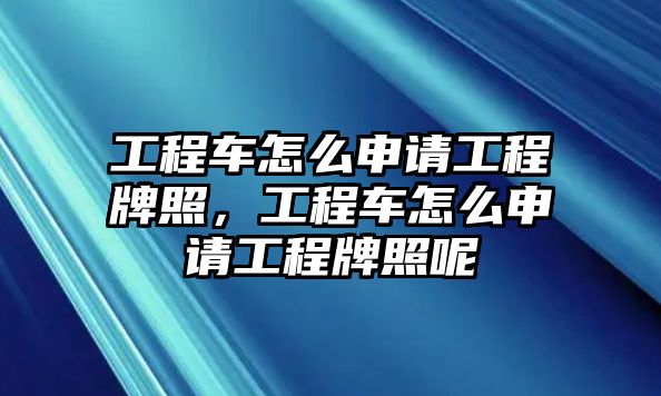 工程車怎么申請(qǐng)工程牌照，工程車怎么申請(qǐng)工程牌照呢