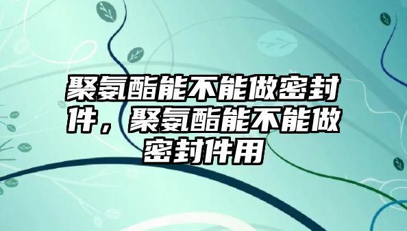 聚氨酯能不能做密封件，聚氨酯能不能做密封件用