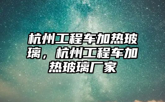 杭州工程車加熱玻璃，杭州工程車加熱玻璃廠家