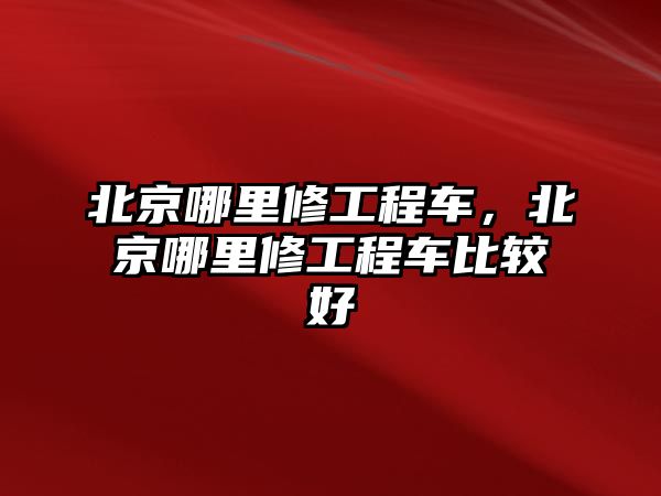 北京哪里修工程車，北京哪里修工程車比較好