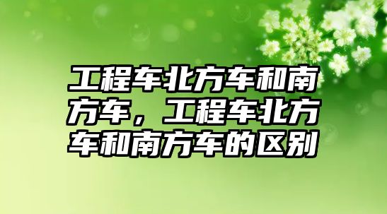 工程車北方車和南方車，工程車北方車和南方車的區(qū)別