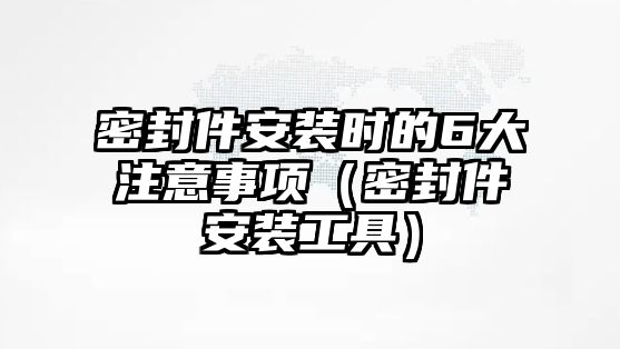 密封件安裝時的6大注意事項（密封件安裝工具）