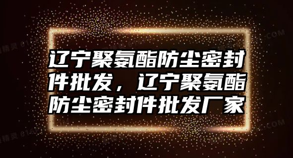 遼寧聚氨酯防塵密封件批發(fā)，遼寧聚氨酯防塵密封件批發(fā)廠家