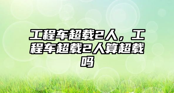 工程車超載2人，工程車超載2人算超載嗎